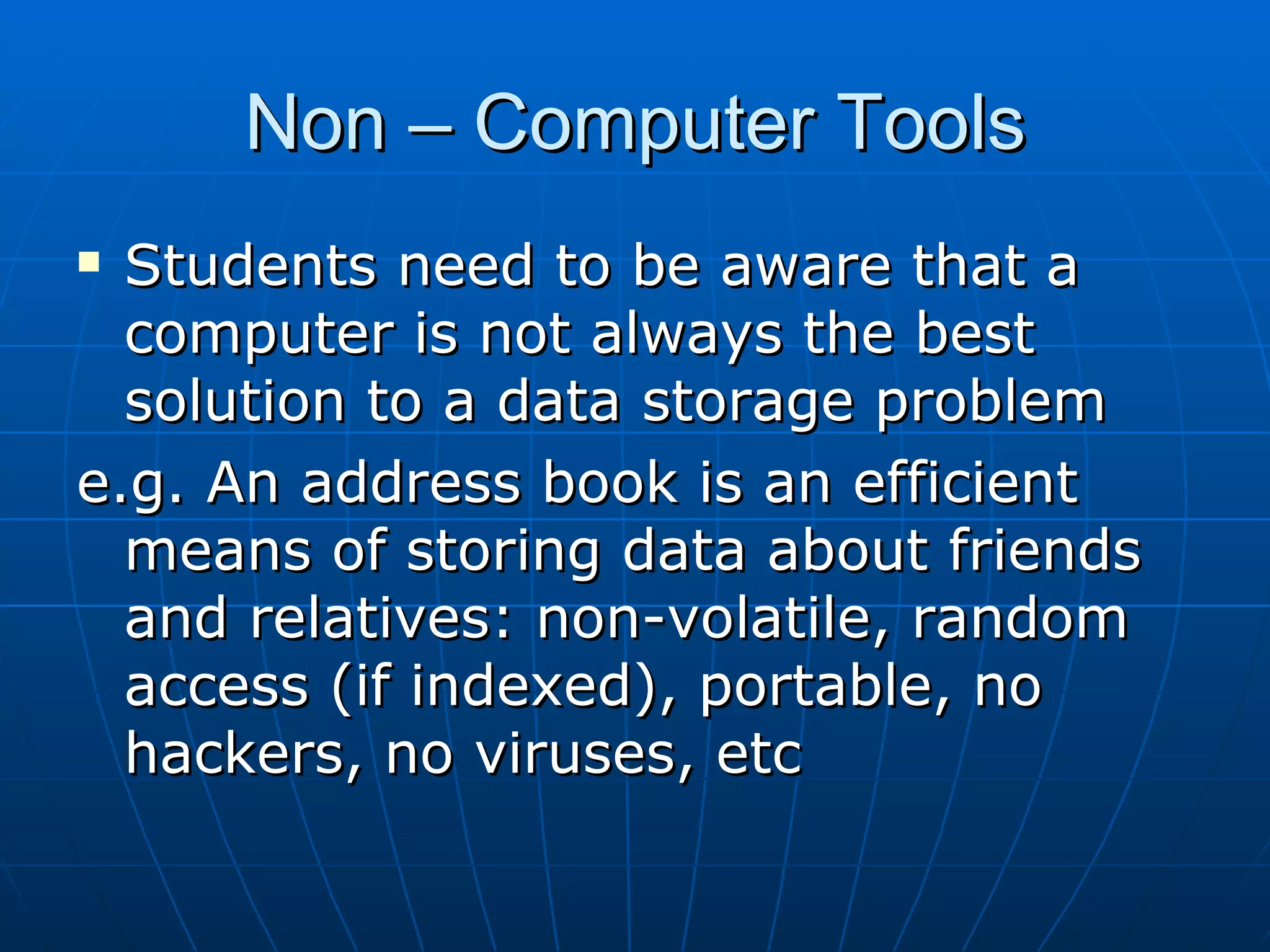 Non – Computer Tools
 Students need to be aware that a
  computer is not always the best
  solution to a data storage problem
e.g. An address book is an efficient
  means of storing data about friends
  and relatives: non-volatile, random
  access (if indexed), portable, no
  hackers, no viruses, etc
 