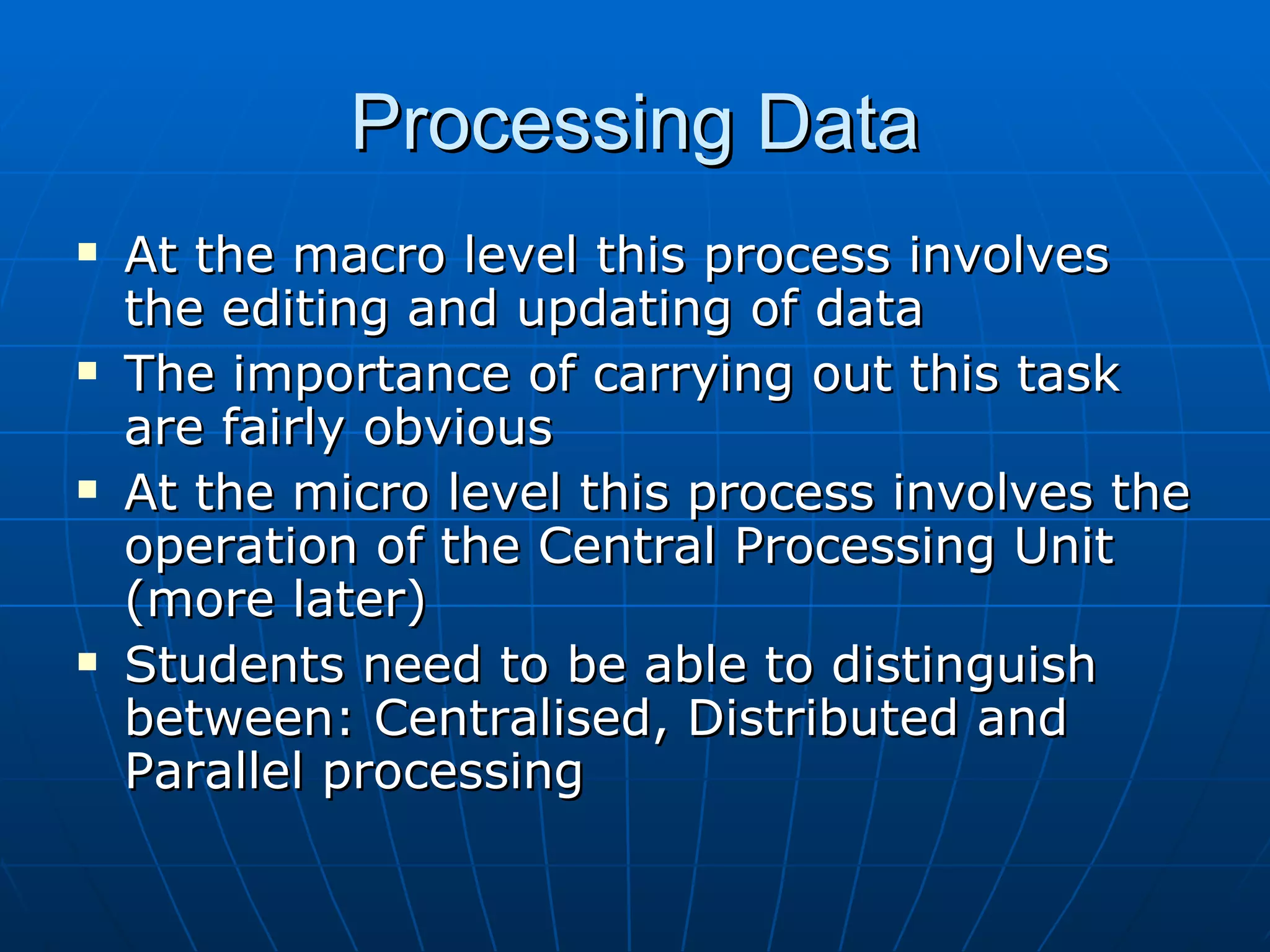 Processing Data
   At the macro level this process involves
    the editing and updating of data
   The importance of carrying out this task
    are fairly obvious
   At the micro level this process involves the
    operation of the Central Processing Unit
    (more later)
   Students need to be able to distinguish
    between: Centralised, Distributed and
    Parallel processing
 
