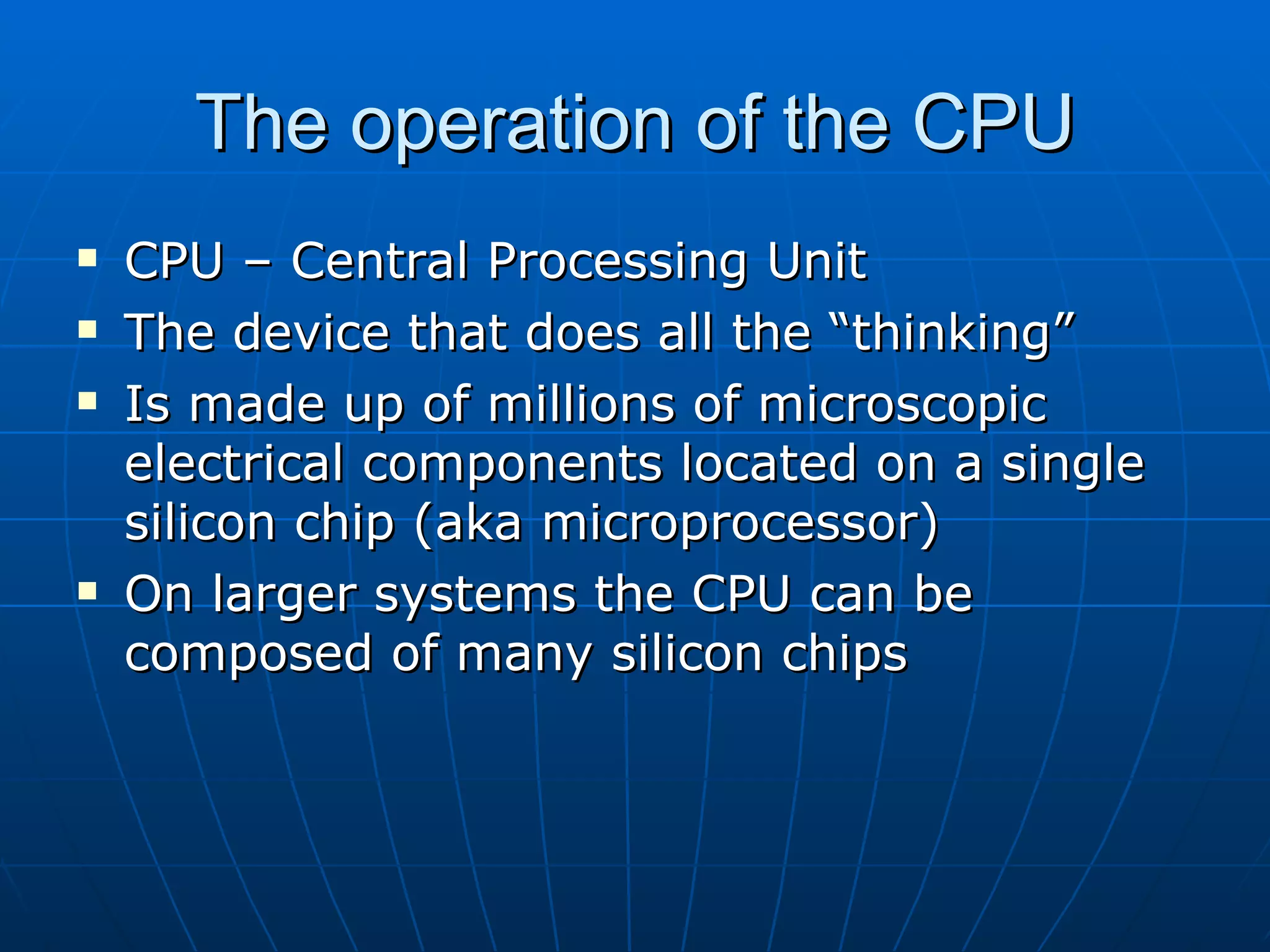 The operation of the CPU
   CPU – Central Processing Unit
   The device that does all the “thinking”
   Is made up of millions of microscopic
    electrical components located on a single
    silicon chip (aka microprocessor)
   On larger systems the CPU can be
    composed of many silicon chips
 