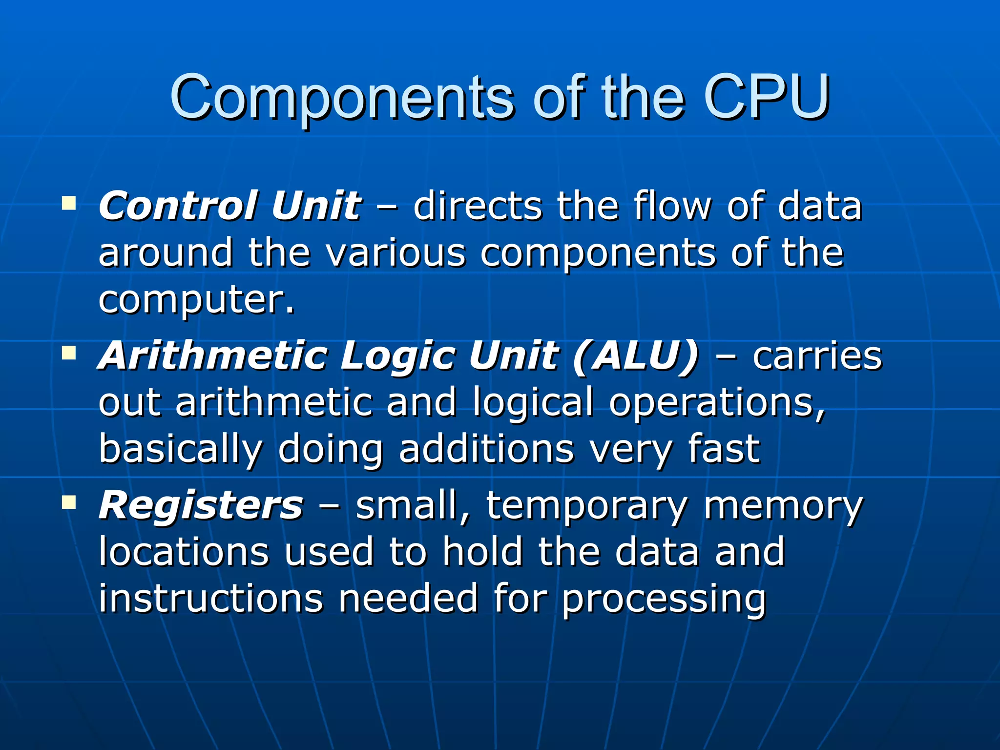 Components of the CPU
   Control Unit – directs the flow of data
    around the various components of the
    computer.
   Arithmetic Logic Unit (ALU) – carries
    out arithmetic and logical operations,
    basically doing additions very fast
   Registers – small, temporary memory
    locations used to hold the data and
    instructions needed for processing
 