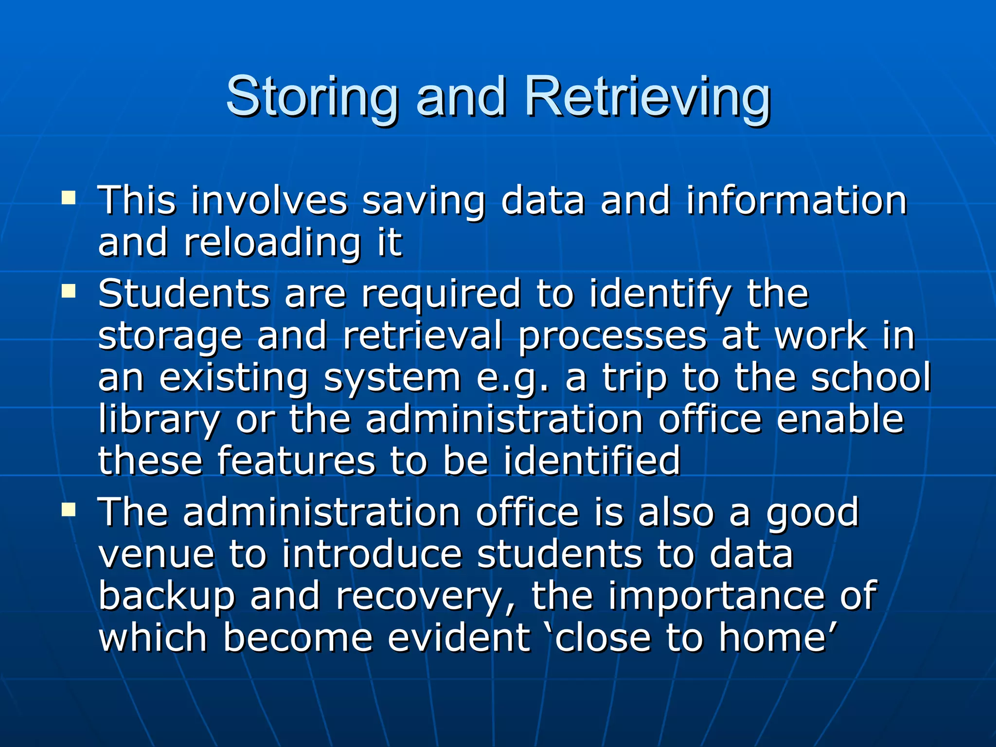 Storing and Retrieving
   This involves saving data and information
    and reloading it
   Students are required to identify the
    storage and retrieval processes at work in
    an existing system e.g. a trip to the school
    library or the administration office enable
    these features to be identified
   The administration office is also a good
    venue to introduce students to data
    backup and recovery, the importance of
    which become evident ‘close to home’
 