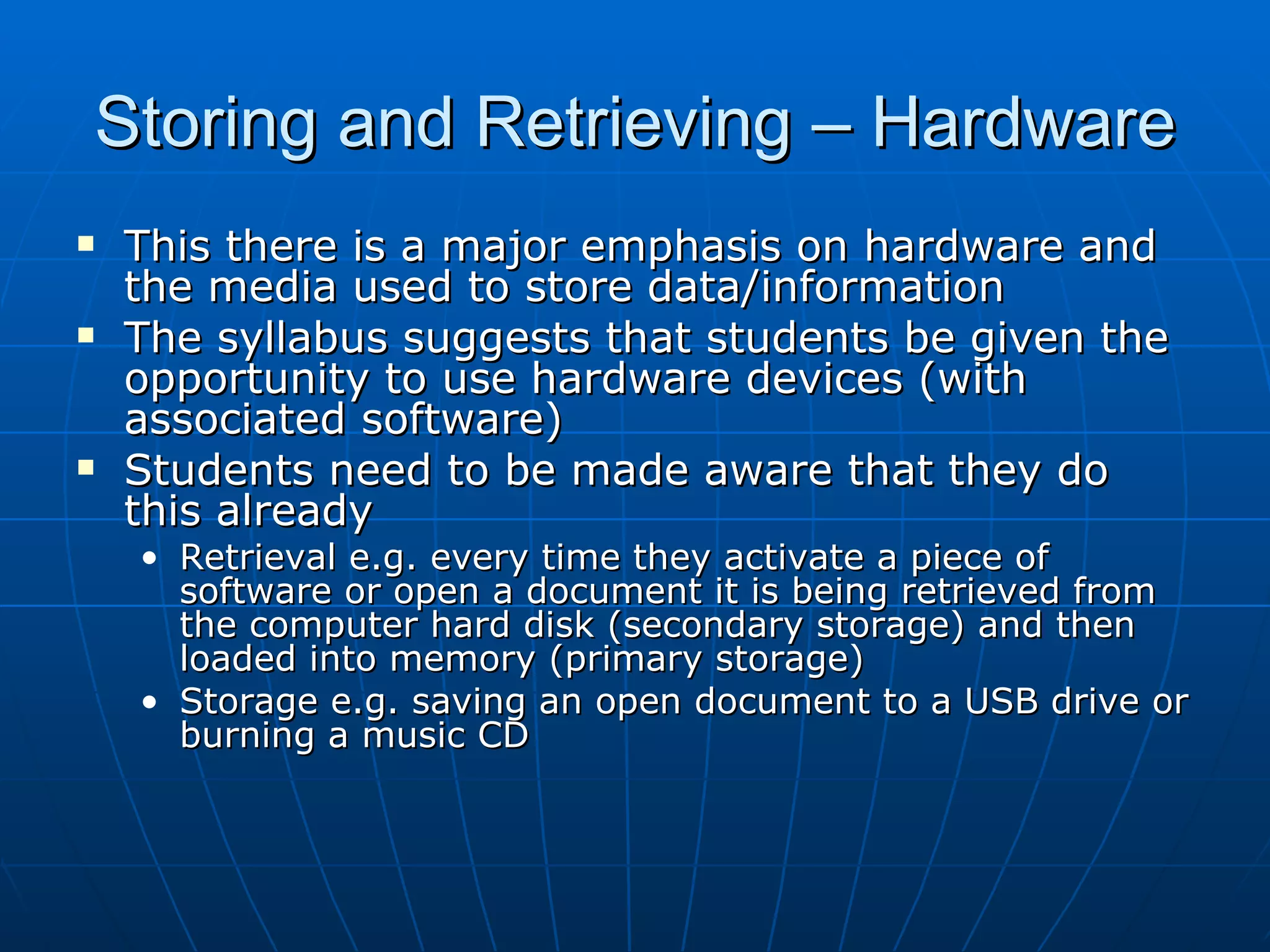Storing and Retrieving – Hardware
   This there is a major emphasis on hardware and
    the media used to store data/information
   The syllabus suggests that students be given the
    opportunity to use hardware devices (with
    associated software)
   Students need to be made aware that they do
    this already
    • Retrieval e.g. every time they activate a piece of
      software or open a document it is being retrieved from
      the computer hard disk (secondary storage) and then
      loaded into memory (primary storage)
    • Storage e.g. saving an open document to a USB drive or
      burning a music CD
 
