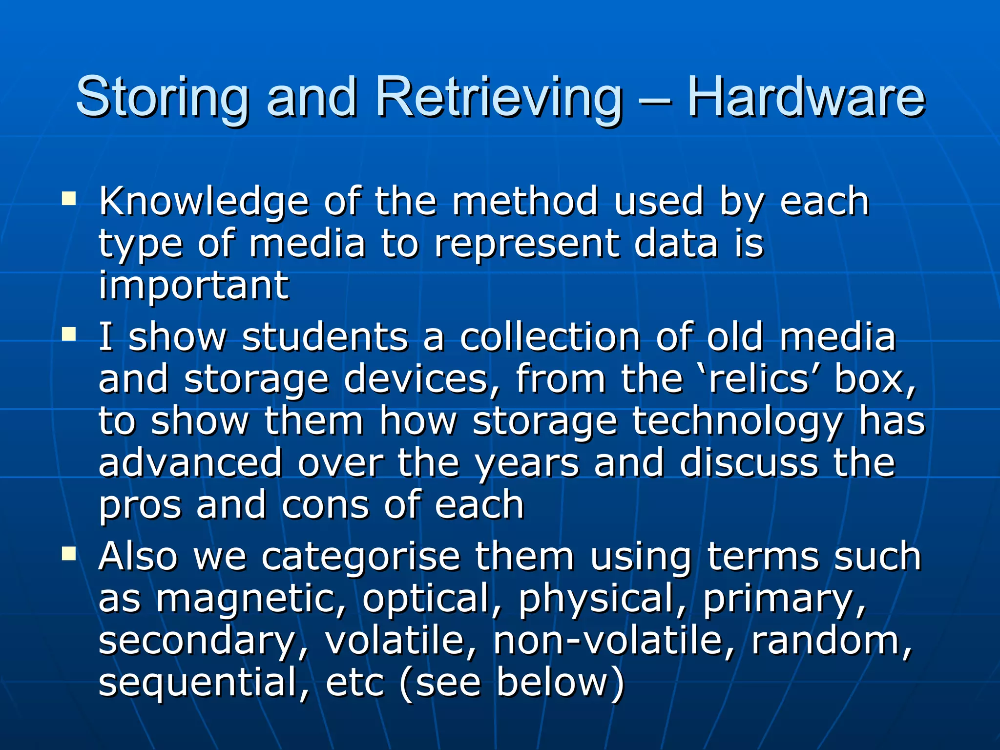 Storing and Retrieving – Hardware
   Knowledge of the method used by each
    type of media to represent data is
    important
   I show students a collection of old media
    and storage devices, from the ‘relics’ box,
    to show them how storage technology has
    advanced over the years and discuss the
    pros and cons of each
   Also we categorise them using terms such
    as magnetic, optical, physical, primary,
    secondary, volatile, non-volatile, random,
    sequential, etc (see below)
 