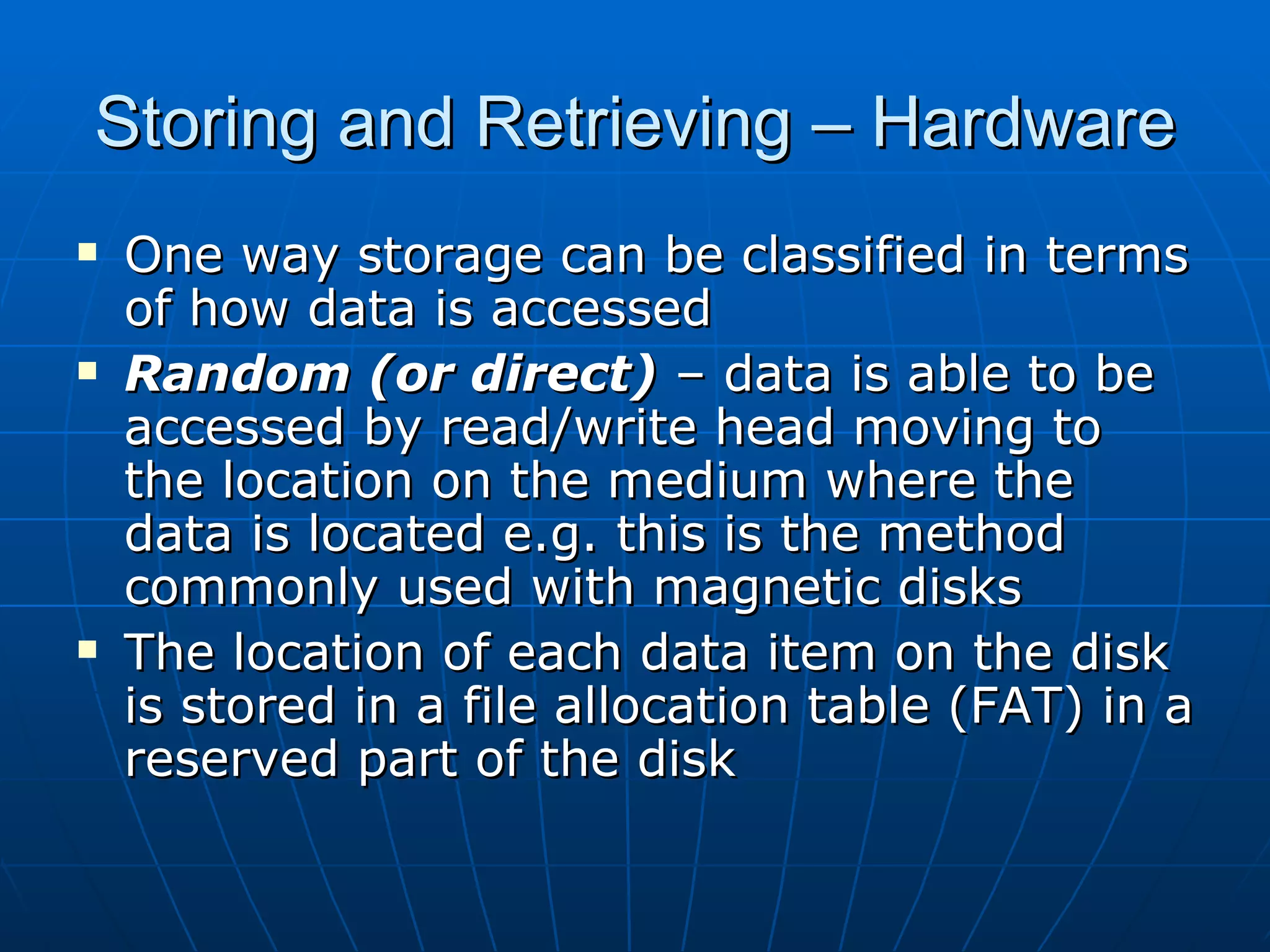 Storing and Retrieving – Hardware
   One way storage can be classified in terms
    of how data is accessed
   Random (or direct) – data is able to be
    accessed by read/write head moving to
    the location on the medium where the
    data is located e.g. this is the method
    commonly used with magnetic disks
   The location of each data item on the disk
    is stored in a file allocation table (FAT) in a
    reserved part of the disk
 