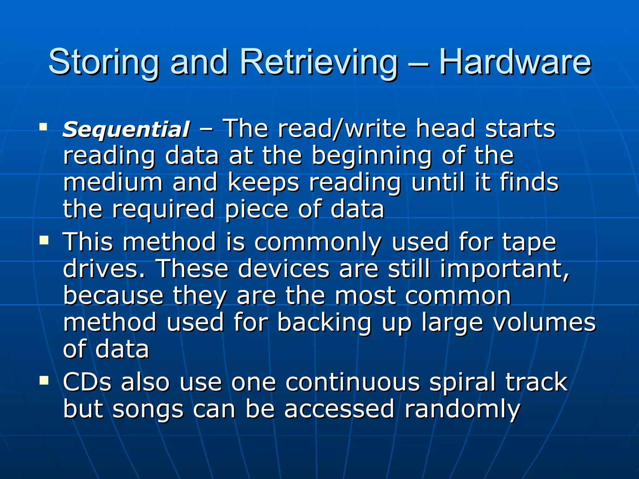 Storing and Retrieving – Hardware
   Sequential – The read/write head starts
    reading data at the beginning of the
    medium and keeps reading until it finds
    the required piece of data
   This method is commonly used for tape
    drives. These devices are still important,
    because they are the most common
    method used for backing up large volumes
    of data
   CDs also use one continuous spiral track
    but songs can be accessed randomly
 