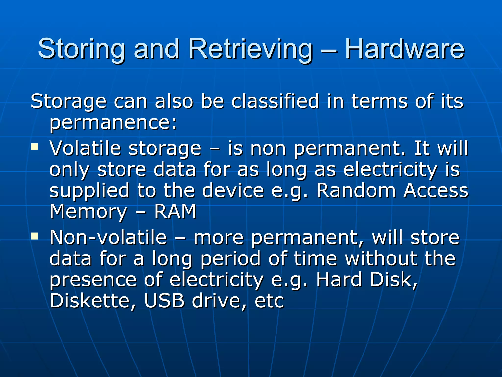 Storing and Retrieving – Hardware
Storage can also be classified in terms of its
  permanence:
 Volatile storage – is non permanent. It will

  only store data for as long as electricity is
  supplied to the device e.g. Random Access
  Memory – RAM
 Non-volatile – more permanent, will store

  data for a long period of time without the
  presence of electricity e.g. Hard Disk,
  Diskette, USB drive, etc
 