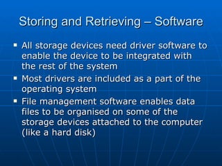 Storing and Retrieving – Software
   All storage devices need driver software to
    enable the device to be integrated with
    the rest of the system
   Most drivers are included as a part of the
    operating system
   File management software enables data
    files to be organised on some of the
    storage devices attached to the computer
    (like a hard disk)
 