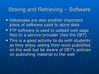 Storing and Retrieving – Software
   Databases are also another important
    piece of software used to store data
   FTP software is used to upload web page
    files to a service provider (like the DET)
   This is a good activity to do with students
    as they enjoy seeing their work published
    on the web but be aware of DET’s policies
    on publishing material to the web
 