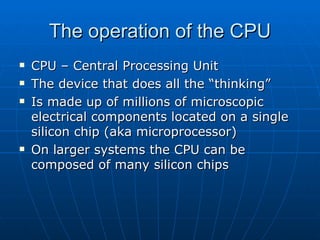 The operation of the CPU
   CPU – Central Processing Unit
   The device that does all the “thinking”
   Is made up of millions of microscopic
    electrical components located on a single
    silicon chip (aka microprocessor)
   On larger systems the CPU can be
    composed of many silicon chips
 