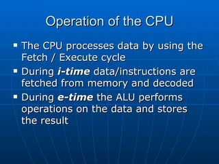 Operation of the CPU
   The CPU processes data by using the
    Fetch / Execute cycle
   During i-time data/instructions are
    fetched from memory and decoded
   During e-time the ALU performs
    operations on the data and stores
    the result
 