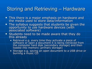 Storing and Retrieving – Hardware
   This there is a major emphasis on hardware and
    the media used to store data/information
   The syllabus suggests that students be given the
    opportunity to use hardware devices (with
    associated software)
   Students need to be made aware that they do
    this already
    • Retrieval e.g. every time they activate a piece of
      software or open a document it is being retrieved from
      the computer hard disk (secondary storage) and then
      loaded into memory (primary storage)
    • Storage e.g. saving an open document to a USB drive or
      burning a music CD
 