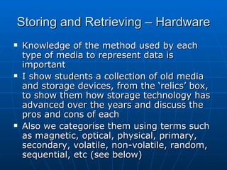 Storing and Retrieving – Hardware
   Knowledge of the method used by each
    type of media to represent data is
    important
   I show students a collection of old media
    and storage devices, from the ‘relics’ box,
    to show them how storage technology has
    advanced over the years and discuss the
    pros and cons of each
   Also we categorise them using terms such
    as magnetic, optical, physical, primary,
    secondary, volatile, non-volatile, random,
    sequential, etc (see below)
 