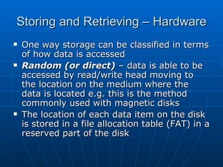 Storing and Retrieving – Hardware
   One way storage can be classified in terms
    of how data is accessed
   Random (or direct) – data is able to be
    accessed by read/write head moving to
    the location on the medium where the
    data is located e.g. this is the method
    commonly used with magnetic disks
   The location of each data item on the disk
    is stored in a file allocation table (FAT) in a
    reserved part of the disk
 