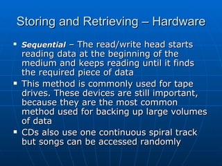 Storing and Retrieving – Hardware
   Sequential – The read/write head starts
    reading data at the beginning of the
    medium and keeps reading until it finds
    the required piece of data
   This method is commonly used for tape
    drives. These devices are still important,
    because they are the most common
    method used for backing up large volumes
    of data
   CDs also use one continuous spiral track
    but songs can be accessed randomly
 