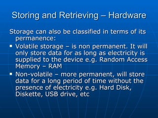 Storing and Retrieving – Hardware
Storage can also be classified in terms of its
  permanence:
 Volatile storage – is non permanent. It will

  only store data for as long as electricity is
  supplied to the device e.g. Random Access
  Memory – RAM
 Non-volatile – more permanent, will store

  data for a long period of time without the
  presence of electricity e.g. Hard Disk,
  Diskette, USB drive, etc
 