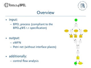 Overview
• input:
   – BPEL process (compliant to the
     BPEL4WS 1.1 speciﬁcation)


• output:
   – oWFN
   – Petri net (without interface places)


• additionally:
   – control ﬂow analysis
                                            11
 