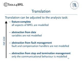 Translation
      Translation can be adjusted to the analysis task:
           – feature-complete
             all aspects of BPEL are modelled

           – abstraction from data
             variables are not modelled
net size




           – abstraction from fault management
             fault and compensation handlers are not modelled

           – abstraction from stop and termination management
             only the communicational behaviour is modelled
                                                           12
 