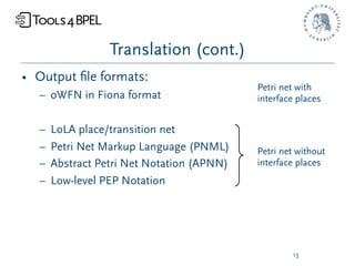 Translation (cont.)
• Output ﬁle formats:
                                           Petri net with
  – oWFN in Fiona format                   interface places


  –   LoLA place/transition net
  –   Petri Net Markup Language (PNML)     Petri net without
  –   Abstract Petri Net Notation (APNN)   interface places
  –   Low-level PEP Notation




                                                   13
 