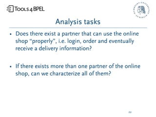Analysis tasks
• Does there exist a partner that can use the online
  shop “properly”, i.e. login, order and eventually
  receive a delivery information?

• If there exists more than one partner of the online
  shop, can we characterize all of them?




                                                22
 