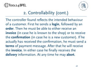 2. Controllability (cont.)
The controller found reﬂects the intended behaviour
of a customer. First he sends a login, followed by an
order. Then he must be able to either receive an
invoice (in case he is known to the shop) or to receive
the conﬁrmation (in case he is a new customer). If he
actually has received the conﬁrmation, he must send a
terms of payment message. After that he will receive
the invoice. In either case he ﬁnally receives the
delivery information. At any time he may abort.


                                               28
 