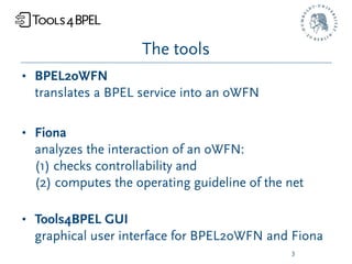 The tools
• BPEL2oWFN
  translates a BPEL service into an oWFN

• Fiona
  analyzes the interaction of an oWFN:
  (1) checks controllability and
  (2) computes the operating guideline of the net

• Tools4BPEL GUI
  graphical user interface for BPEL2oWFN and Fiona
                                              3
 