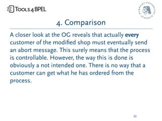 4. Comparison
A closer look at the OG reveals that actually every
customer of the modiﬁed shop must eventually send
an abort message. This surely means that the process
is controllable. However, the way this is done is
obviously a not intended one. There is no way that a
customer can get what he has ordered from the
process.




                                             39
 