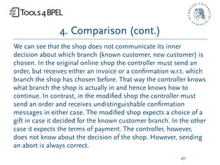 4. Comparison (cont.)
We can see that the shop does not communicate its inner
decision about which branch (known customer, new customer) is
chosen. In the original online shop the controller must send an
order, but receives either an invoice or a conﬁrmation w.r.t. which
branch the shop has chosen before. That way the controller knows
what branch the shop is actually in and hence knows how to
continue. In contrast, in the modiﬁed shop the controller must
send an order and receives undistinguishable conﬁrmation
messages in either case. The modiﬁed shop expects a choice of a
gift in case it decided for the known customer branch. In the other
case it expects the terms of payment. The controller, however,
does not know about the decision of the shop. However, sending
an abort is always correct.
                                                          40
 