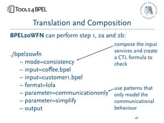 Translation and Composition
BPEL2oWFN can perform step 1, 2a and 2b:
                                     compose the input
                                     services and create
./bpel2owfn                          a CTL formula to
    -- mode=consistency              check
    -- input=coﬀee.bpel
    -- input=customer1.bpel
    -- format=lola                   use patterns that
    -- parameter=communicationonly   only model the
    -- parameter=simplify            communicational
    -- output                        behaviour
                                              46
 