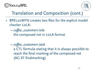 Translation and Composition (cont.)
• BPEL2oWFN creates two ﬁles for the explicit model
  checker LoLA:
   – coﬀee_customer1.lola
     the composed net in LoLA format

  – coﬀee_customer1.task
    a CTL formula stating that it is always possible to
    reach the ﬁnal marking of the composed net
    (AG EF ﬁnalmarking)

                                               47
 