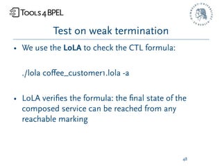 Test on weak termination
• We use the LoLA to check the CTL formula:

  ./lola coﬀee_customer1.lola -a

• LoLA veriﬁes the formula: the ﬁnal state of the
  composed service can be reached from any
  reachable marking



                                               48
 