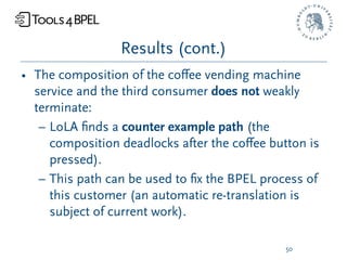 Results (cont.)
• The composition of the coﬀee vending machine
  service and the third consumer does not weakly
  terminate:
   – LoLA ﬁnds a counter example path (the
     composition deadlocks after the coﬀee button is
     pressed).
   – This path can be used to ﬁx the BPEL process of
     this customer (an automatic re-translation is
     subject of current work).

                                              50
 