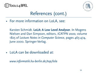 References (cont.)
• For more information on LoLA, see:

  Karsten Schmidt. LoLA: A Low Level Analyser. In Mogens
  Nielsen and Dan Simpson, editors, ICATPN 2000, volume
  1825 of Lecture Notes in Computer Science, pages 465-474,
  June 2000. Springer-Verlag.


• LoLA can be downloaded at:

  www.informatik.hu-berlin.de/top/lola

                                                     54
 