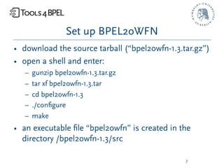 Set up BPEL2oWFN
• download the source tarball (“bpel2owfn-1.3.tar.gz”)
• open a shell and enter:
   –   gunzip bpel2owfn-1.3.tar.gz
   –   tar xf bpel2owfn-1.3.tar
   –   cd bpel2owfn-1.3
   –   ./conﬁgure
   –   make
• an executable ﬁle “bpel2owfn” is created in the
  directory /bpel2owfn-1.3/src

                                               7
 