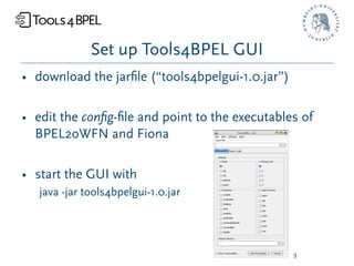 Set up Tools4BPEL GUI
• download the jarﬁle (“tools4bpelgui-1.0.jar”)

• edit the conﬁg-ﬁle and point to the executables of
  BPEL2oWFN and Fiona

• start the GUI with
   java -jar tools4bpelgui-1.0.jar




                                                  9
 