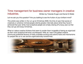 Time management for business owner managers in creative
industries.              Written by Yolanda Kruger and Daniel G Webb

Let me ask you this question? Are you battling to see the fruition of your brilliant mind?

This article was written in the run-up to Christmas 2008, the time of year that scores of
creatively or artisticly inclined people silently perplex internally about what they haven’t
achieved that year while most analytical people are simply closing off a busy year so that
they can go and enjoy Christmas.

What is it about creative thinkers that seem to render them incapable of being as organized
as their more analytical left brain counterparts? After all, hasn’t the global creative
community published dozens of freely available exciting and colorful tools and mechanisms
for people like us to use and be organizationally transformed.
 