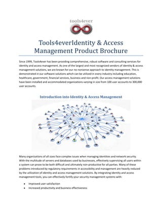 Tools4everIdentity & Access
Management Product Brochure
Since 1999, Tools4ever has been providing comprehensive, robust software and consulting services for
identity and access management. As one of the largest and most recognized vendors of identity & access
management solutions, we are known for our no-nonsense approach to identity management. This is
demonstrated in our software solutions which can be utilized in every industry including education,
healthcare, government, financial services, business and non-profit. Our access management solutions
have been installed and accommodated organizations varying in size from 100 user accounts to 300,000
user accounts.
Introduction into Identity & Access Management
Many organizations of all sizes face complex issues when managing identities and network security.
With the multitude of servers and databases used by businesses, effectively supervising all users within
a system can prove to be both difficult and ultimately non-productive for all parties. Many of these
problems introduced by regulatory requirements in accessibility and management are heavily reduced
by the utilization of identity and access management solutions. By integrating identity and access
management tools, you can effectively fortify your security management systems with:
Improved user satisfaction
Increased productivity and business effectiveness
 