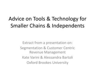 Advice on Tools & Technology for Smaller Chains & Independents Extract from a presentation on: Segmentation & Customer Centric Revenue Management Kate Varini & Alessandra Bartoli Oxford Brookes University 