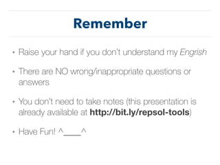 Remember
• Raise your hand if you don’t understand my Engrish
• There are NO wrong/inappropriate questions or
answers
• You don’t need to take notes (this presentation is
already available at http://bit.ly/repsol-tools)
• Have Fun! ^____^
 