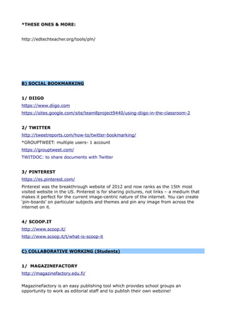 *THESE ONES & MORE:
http://edtechteacher.org/tools/pln/
B) SOCIAL BOOKMARKING
1/ DIIGO
https://www.diigo.com
https://sites.google.com/site/team8project9440/using-diigo-in-the-classroom-2
2/ TWITTER
http://tweetreports.com/how-to/twitter-bookmarking/
*GROUPTWEET: multiple users- 1 account
https://grouptweet.com/
TWITDOC: to share documents with Twitter
3/ PINTEREST
https://es.pinterest.com/
Pinterest was the breakthrough website of 2012 and now ranks as the 15th most
visited website in the US. Pinterest is for sharing pictures, not links – a medium that
makes it perfect for the current image-centric nature of the internet. You can create
‘pin-boards’ on particular subjects and themes and pin any image from across the
internet on it.
4/ SCOOP.IT
http://www.scoop.it/
http://www.scoop.it/t/what-is-scoop-it
C) COLLABORATIVE WORKING (Students)
1/ MAGAZINEFACTORY
http://magazinefactory.edu.fi/
MagazineFactory is an easy publishing tool which provides school groups an
opportunity to work as editorial staff and to publish their own webzine!
 