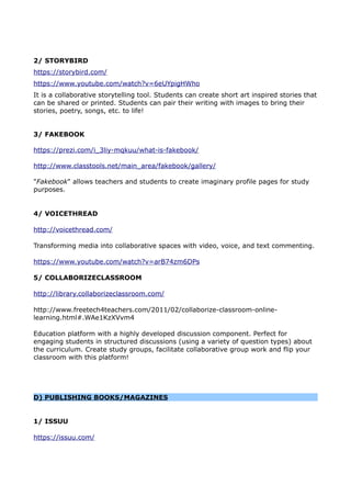 2/ STORYBIRD
https://storybird.com/
https://www.youtube.com/watch?v=6eUYpigHWho
It is a collaborative storytelling tool. Students can create short art inspired stories that
can be shared or printed. Students can pair their writing with images to bring their
stories, poetry, songs, etc. to life!
3/ FAKEBOOK
https://prezi.com/i_3liy-mqkuu/what-is-fakebook/
http://www.classtools.net/main_area/fakebook/gallery/
"Fakebook" allows teachers and students to create imaginary profile pages for study
purposes.
4/ VOICETHREAD
http://voicethread.com/
Transforming media into collaborative spaces with video, voice, and text commenting.
https://www.youtube.com/watch?v=arB74zm6DPs
5/ COLLABORIZECLASSROOM
http://library.collaborizeclassroom.com/
http://www.freetech4teachers.com/2011/02/collaborize-classroom-online-
learning.html#.WAe1KzXVvm4
Education platform with a highly developed discussion component. Perfect for
engaging students in structured discussions (using a variety of question types) about
the curriculum. Create study groups, facilitate collaborative group work and flip your
classroom with this platform!
D) PUBLISHING BOOKS/MAGAZINES
1/ ISSUU
https://issuu.com/
 