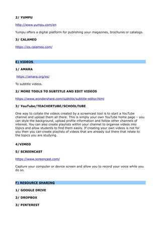 2/ YUMPU
http://www.yumpu.com/en
Yumpu offers a digital platform for publishing your magazines, brochures or catalogs.
3/ CALAMEO
https://es.calameo.com/
E) VIDEOS
1/ AMARA
https://amara.org/es/
To subtitle videos.
2/ MORE TOOLS TO SUBTITLE AND EDIT VIDEOS
https://www.wondershare.com/subtitle/subtitle-editor.html
3/ YouTube/TEACHERTUBE/SCHOOLTUBE
One way to collate the videos created by a screencast tool is to start a YouTube
channel and upload them all there. This is simply your own YouTube home page – you
can style the background, upload profile information and follow other channels of
interest. You can also create playlists within your channel to organise videos into
topics and allow students to find them easily. If creating your own videos is not for
you then you can create playlists of videos that are already out there that relate to
the topics you are studying.
4/VIMEO
5/ SCREENCAST
https://www.screencast.com/
Capture your computer or device screen and allow you to record your voice while you
do so.
F) RESOURCE SHARING
1/ GOOGLE DRIVE
2/ DROPBOX
3/ PINTEREST
 