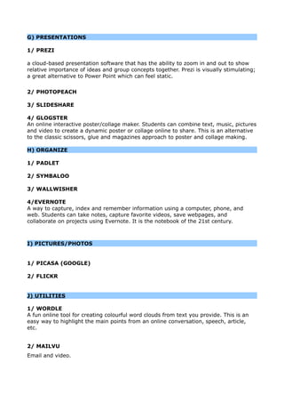 G) PRESENTATIONS
1/ PREZI
a cloud-based presentation software that has the ability to zoom in and out to show
relative importance of ideas and group concepts together. Prezi is visually stimulating;
a great alternative to Power Point which can feel static.
2/ PHOTOPEACH
3/ SLIDESHARE
4/ GLOGSTER
An online interactive poster/collage maker. Students can combine text, music, pictures
and video to create a dynamic poster or collage online to share. This is an alternative
to the classic scissors, glue and magazines approach to poster and collage making.
H) ORGANIZE
1/ PADLET
2/ SYMBALOO
3/ WALLWISHER
4/EVERNOTE
A way to capture, index and remember information using a computer, phone, and
web. Students can take notes, capture favorite videos, save webpages, and
collaborate on projects using Evernote. It is the notebook of the 21st century.
I) PICTURES/PHOTOS
1/ PICASA (GOOGLE)
2/ FLICKR
J) UTILITIES
1/ WORDLE
A fun online tool for creating colourful word clouds from text you provide. This is an
easy way to highlight the main points from an online conversation, speech, article,
etc.
2/ MAILVU
Email and video.
 