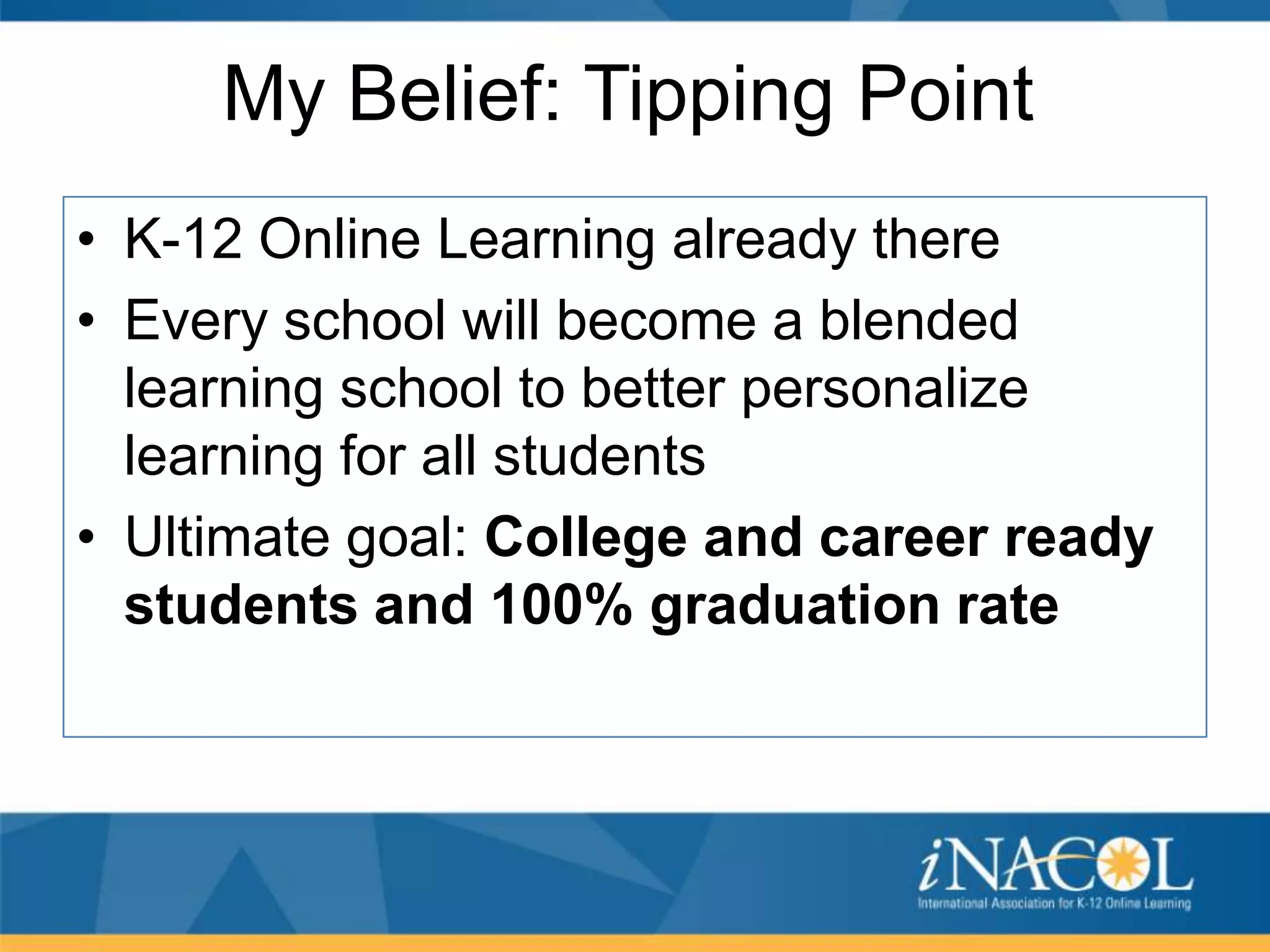 My Belief: Tipping Point
• K-12 Online Learning already there
• Every school will become a blended
learning school to better personalize
learning for all students
• Ultimate goal: College and career ready
students and 100% graduation rate

 