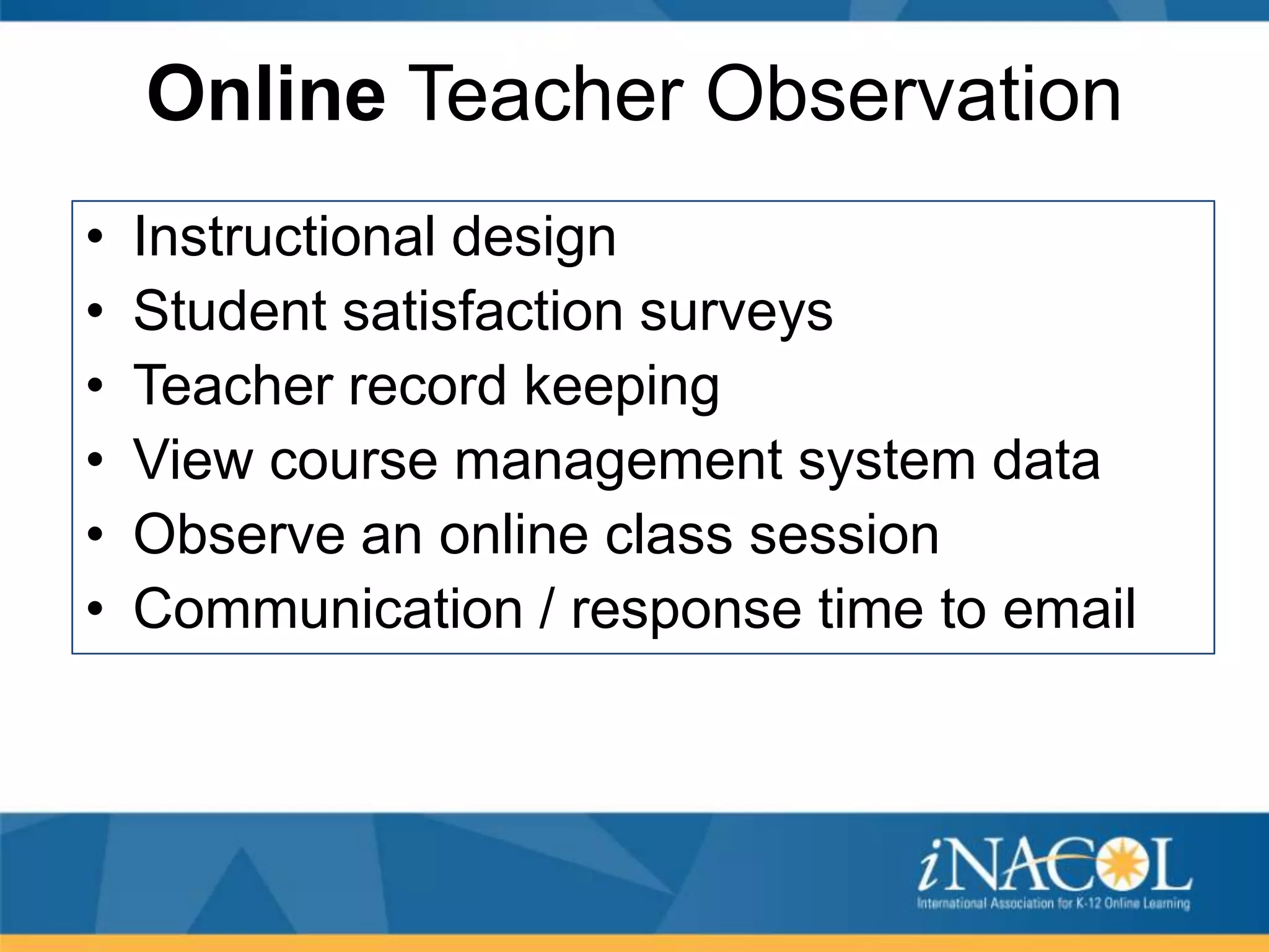 Online Teacher Observation
•
•
•
•
•
•

Instructional design
Student satisfaction surveys
Teacher record keeping
View course management system data
Observe an online class session
Communication / response time to email

 