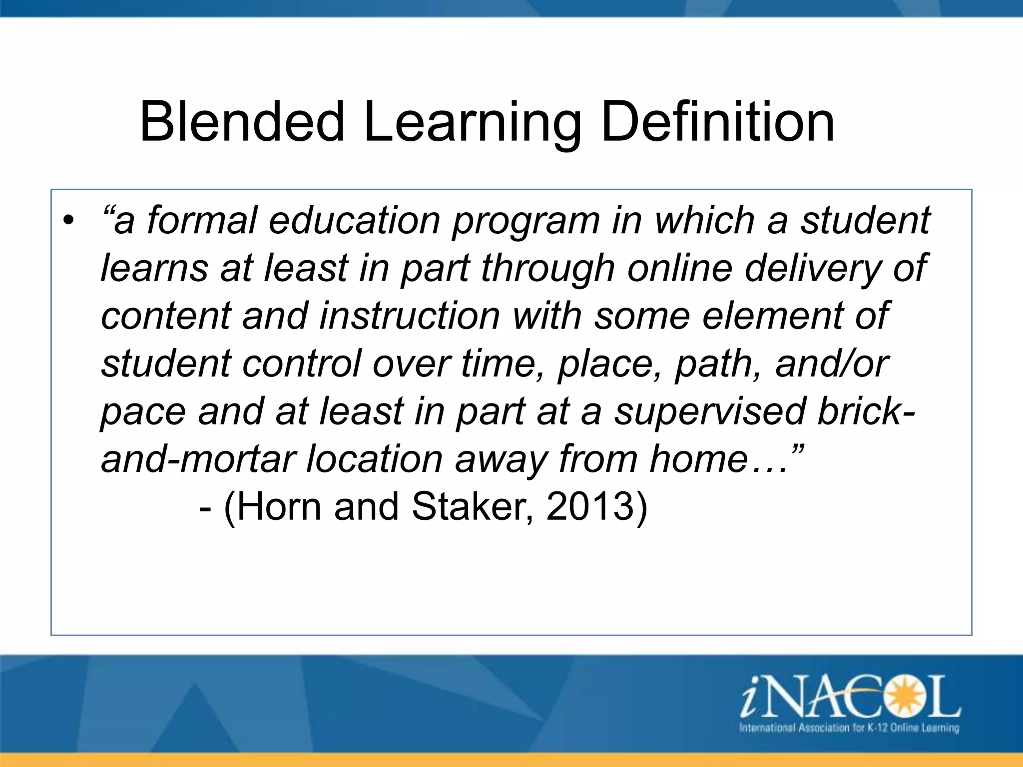 Blended Learning Definition
• “a formal education program in which a student
learns at least in part through online delivery of
content and instruction with some element of
student control over time, place, path, and/or
pace and at least in part at a supervised brickand-mortar location away from home…”
- (Horn and Staker, 2013)

 