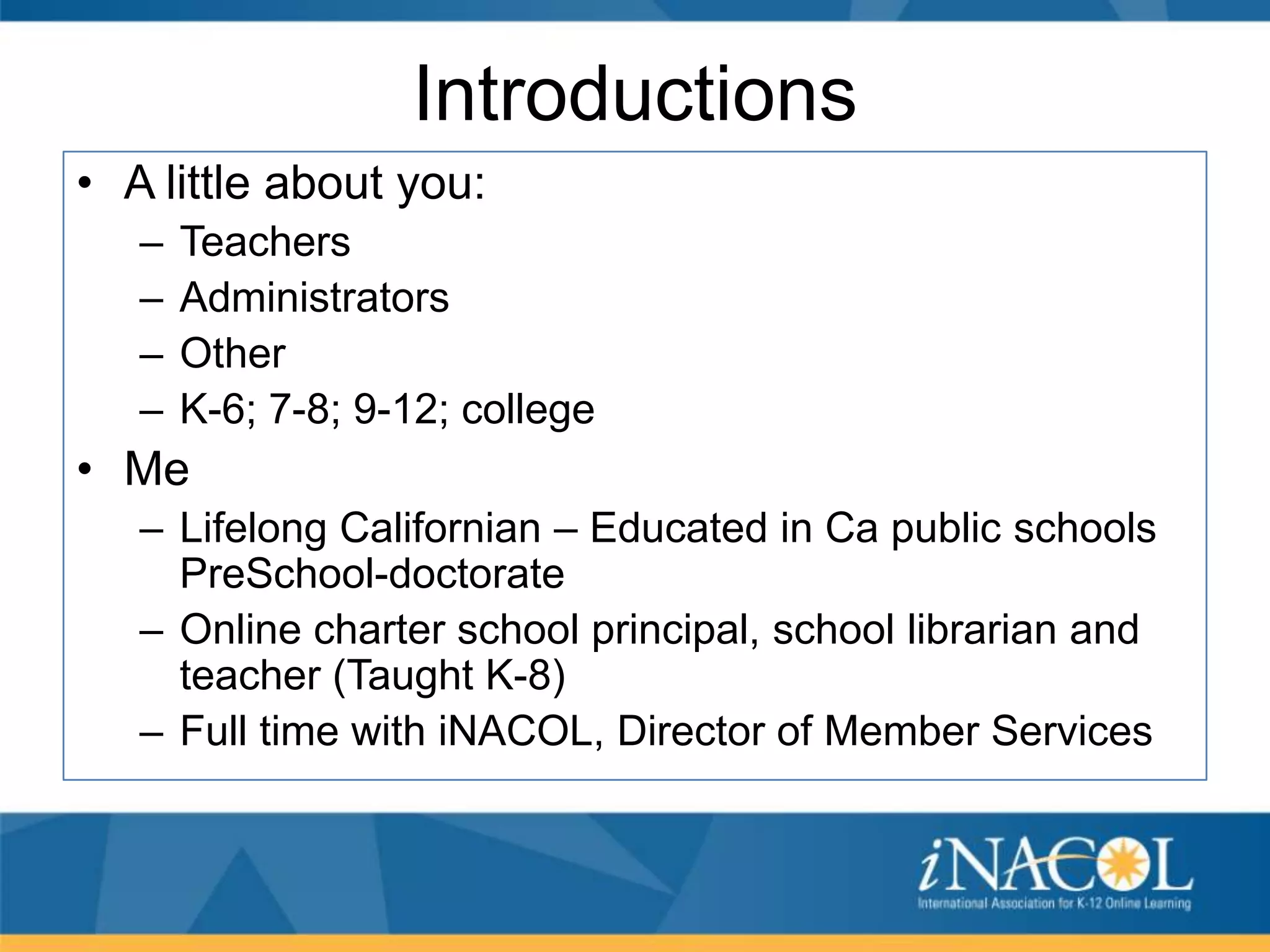 Introductions
• A little about you:
–
–
–
–

Teachers
Administrators
Other
K-6; 7-8; 9-12; college

• Me
– Lifelong Californian – Educated in Ca public schools
PreSchool-doctorate
– Online charter school principal, school librarian and
teacher (Taught K-8)
– Full time with iNACOL, Director of Member Services

 