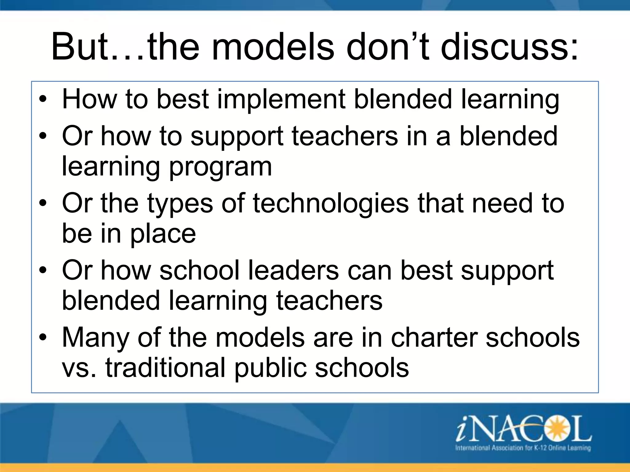 But…the models don’t discuss:
• How to best implement blended learning
• Or how to support teachers in a blended
learning program
• Or the types of technologies that need to
be in place
• Or how school leaders can best support
blended learning teachers
• Many of the models are in charter schools
vs. traditional public schools

 