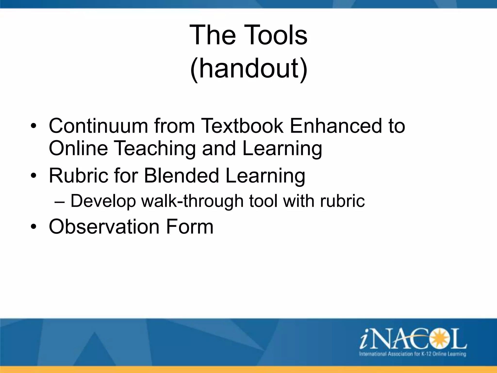 The Tools
(handout)
• Continuum from Textbook Enhanced to
Online Teaching and Learning
• Rubric for Blended Learning
– Develop walk-through tool with rubric

• Observation Form

 