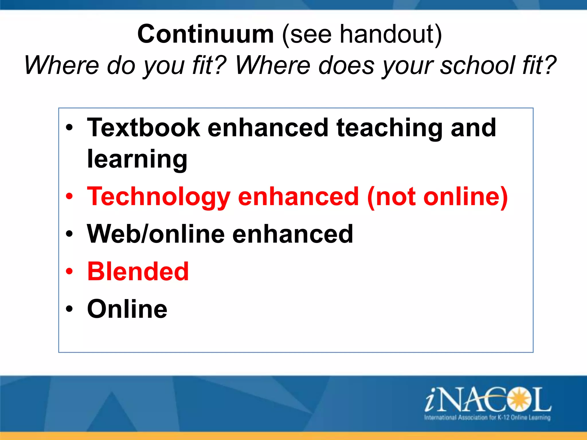 Continuum (see handout)
Where do you fit? Where does your school fit?
• Textbook enhanced teaching and
learning
• Technology enhanced (not online)
• Web/online enhanced
• Blended
• Online

 