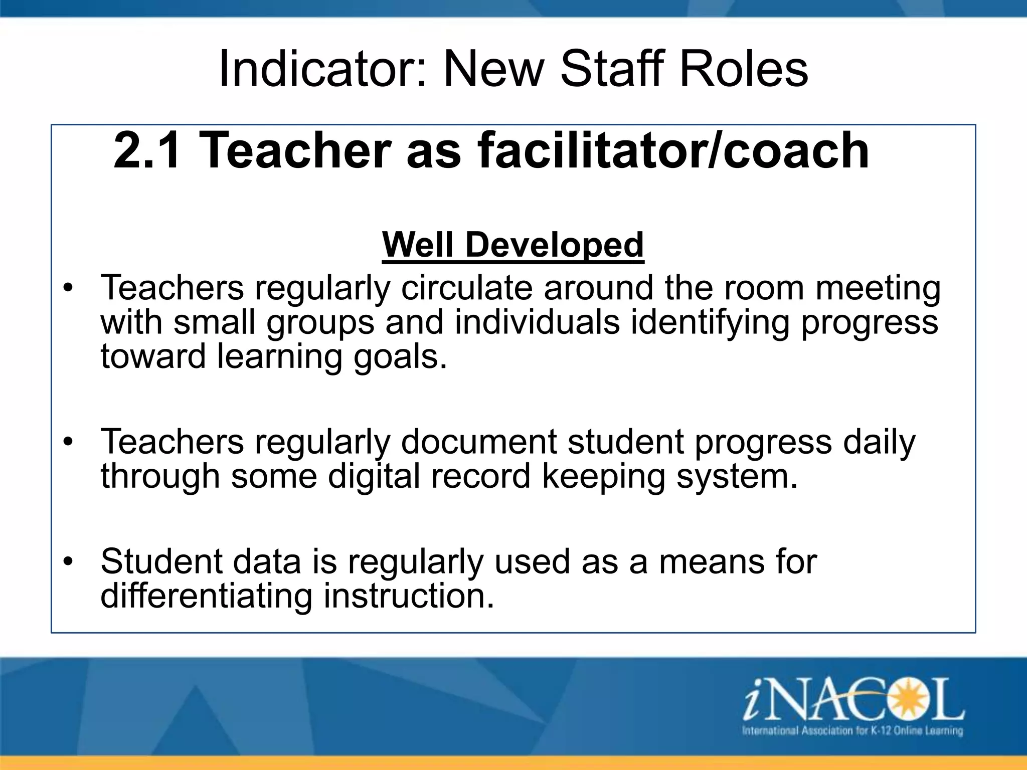 Indicator: New Staff Roles
2.1 Teacher as facilitator/coach
Well Developed
• Teachers regularly circulate around the room meeting
with small groups and individuals identifying progress
toward learning goals.
• Teachers regularly document student progress daily
through some digital record keeping system.
• Student data is regularly used as a means for
differentiating instruction.

 